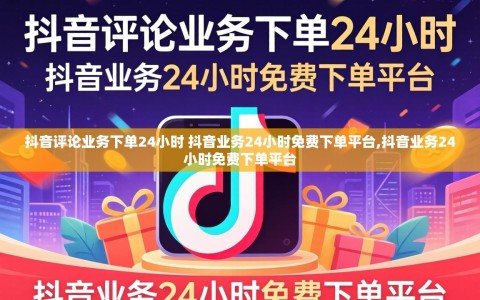 抖音评论业务下单24小时 抖音业务24小时免费下单平台,抖音业务24小时免费下单平台