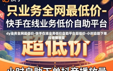 dy业务全网最低价-快手在线业务低价自助平台超低价-小时自助下单抖音播放量