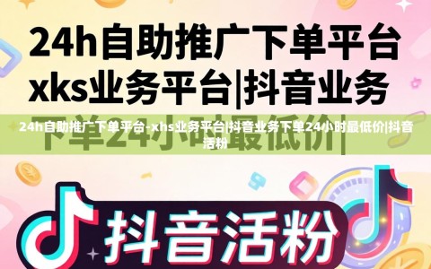24h自助推广下单平台-xhs业务平台|抖音业务下单24小时最低价|抖音活粉