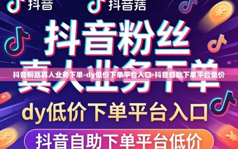 抖音粉丝真人业务下单-dy低价下单平台入口-抖音自助下单平台低价